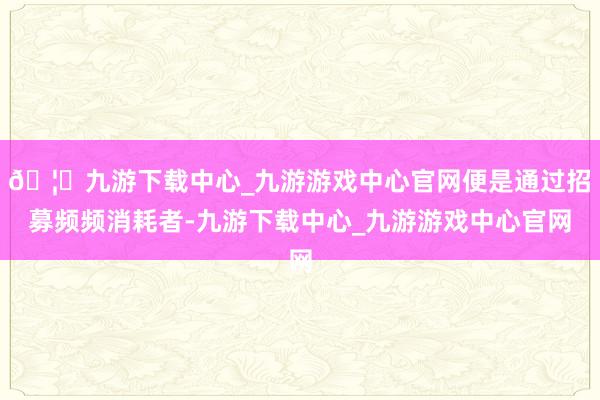🦄九游下载中心_九游游戏中心官网便是通过招募频频消耗者-九游下载中心_九游游戏中心官网