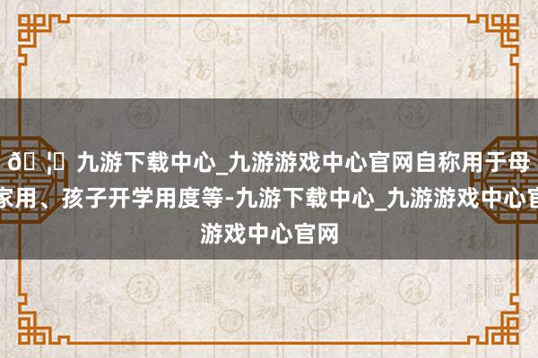 🦄九游下载中心_九游游戏中心官网自称用于母亲家用、孩子开学用度等-九游下载中心_九游游戏中心官网