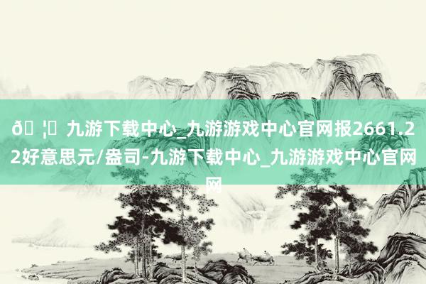 🦄九游下载中心_九游游戏中心官网报2661.22好意思元/盎司-九游下载中心_九游游戏中心官网