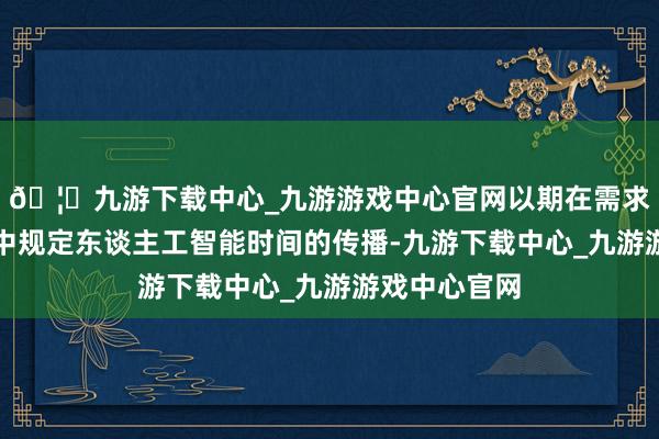 🦄九游下载中心_九游游戏中心官网以期在需求飙升的环境中规定东谈主工智能时间的传播-九游下载中心_九游游戏中心官网