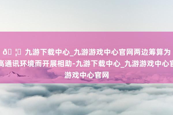 🦄九游下载中心_九游游戏中心官网两边筹算为提高通讯环境而开展相助-九游下载中心_九游游戏中心官网