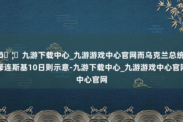 🦄九游下载中心_九游游戏中心官网而乌克兰总统泽连斯基10日则示意-九游下载中心_九游游戏中心官网