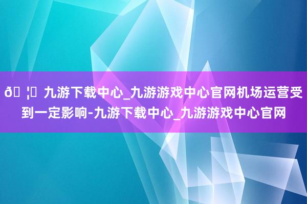🦄九游下载中心_九游游戏中心官网机场运营受到一定影响-九游下载中心_九游游戏中心官网