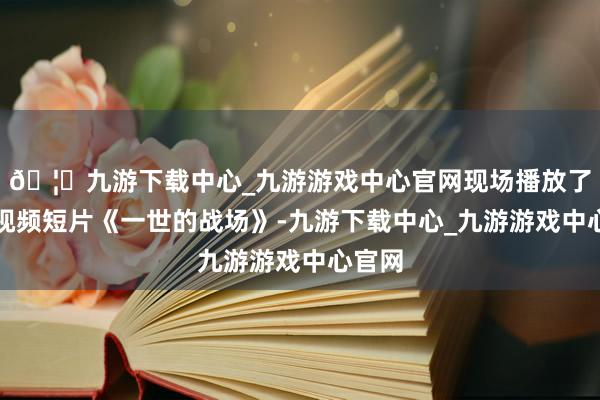 🦄九游下载中心_九游游戏中心官网现场播放了荣休视频短片《一世的战场》-九游下载中心_九游游戏中心官网