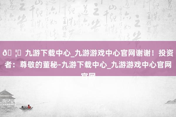 🦄九游下载中心_九游游戏中心官网谢谢！投资者：尊敬的董秘-九游下载中心_九游游戏中心官网