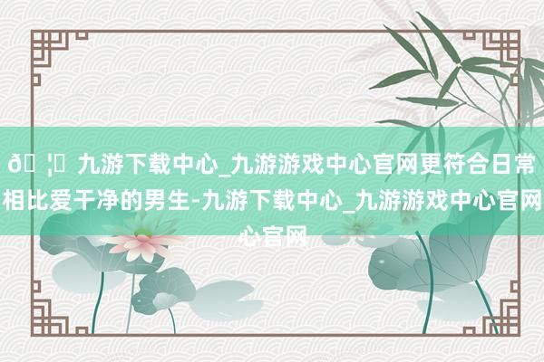 🦄九游下载中心_九游游戏中心官网更符合日常相比爱干净的男生-九游下载中心_九游游戏中心官网