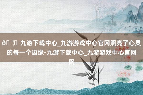 🦄九游下载中心_九游游戏中心官网照亮了心灵的每一个边缘-九游下载中心_九游游戏中心官网