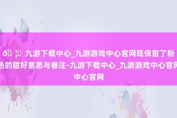 🦄九游下载中心_九游游戏中心官网既保留了粉色的甜好意思与眷注-九游下载中心_九游游戏中心官网