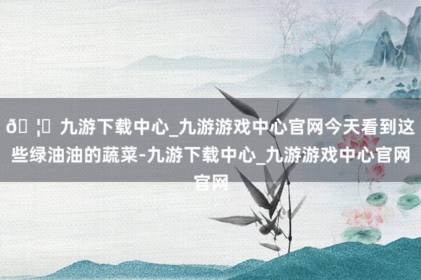 🦄九游下载中心_九游游戏中心官网今天看到这些绿油油的蔬菜-九游下载中心_九游游戏中心官网