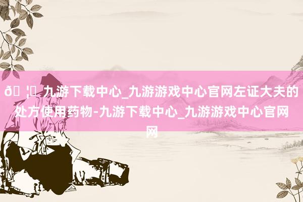 🦄九游下载中心_九游游戏中心官网左证大夫的处方使用药物-九游下载中心_九游游戏中心官网
