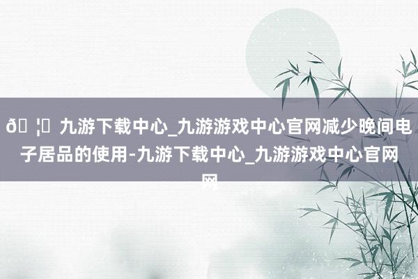 🦄九游下载中心_九游游戏中心官网减少晚间电子居品的使用-九游下载中心_九游游戏中心官网