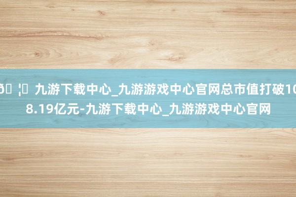 🦄九游下载中心_九游游戏中心官网总市值打破108.19亿元-九游下载中心_九游游戏中心官网