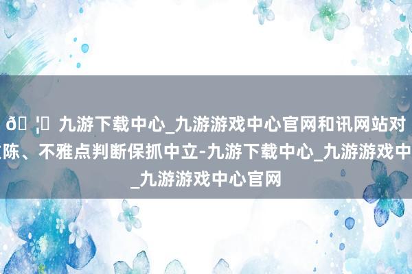 🦄九游下载中心_九游游戏中心官网和讯网站对文中敷陈、不雅点判断保抓中立-九游下载中心_九游游戏中心官网