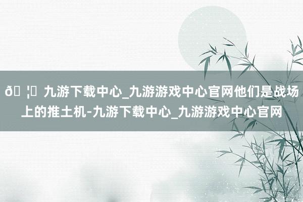 🦄九游下载中心_九游游戏中心官网他们是战场上的推土机-九游下载中心_九游游戏中心官网