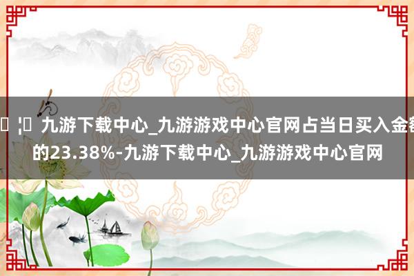 🦄九游下载中心_九游游戏中心官网占当日买入金额的23.38%-九游下载中心_九游游戏中心官网