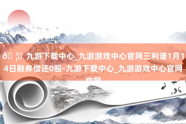 🦄九游下载中心_九游游戏中心官网三利谱1月14日融券偿还0股-九游下载中心_九游游戏中心官网