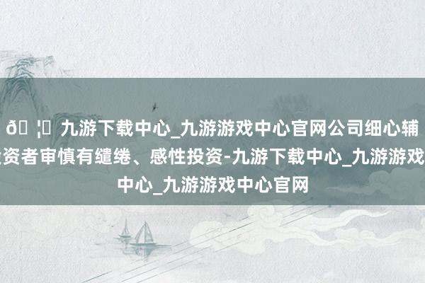 🦄九游下载中心_九游游戏中心官网公司细心辅导宏大投资者审慎有缱绻、感性投资-九游下载中心_九游游戏中心官网