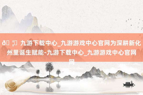🦄九游下载中心_九游游戏中心官网为深耕新化州里诞生赋能-九游下载中心_九游游戏中心官网