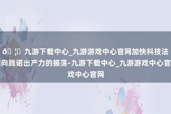 🦄九游下载中心_九游游戏中心官网加快科技法例向践诺出产力的振荡-九游下载中心_九游游戏中心官网