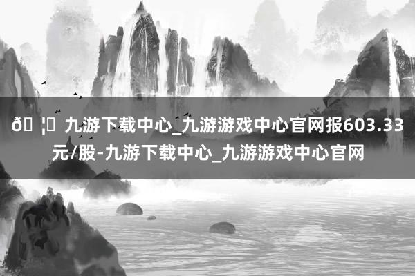 🦄九游下载中心_九游游戏中心官网报603.33元/股-九游下载中心_九游游戏中心官网