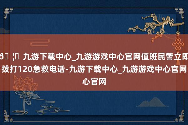 🦄九游下载中心_九游游戏中心官网值班民警立即拨打120急救电话-九游下载中心_九游游戏中心官网