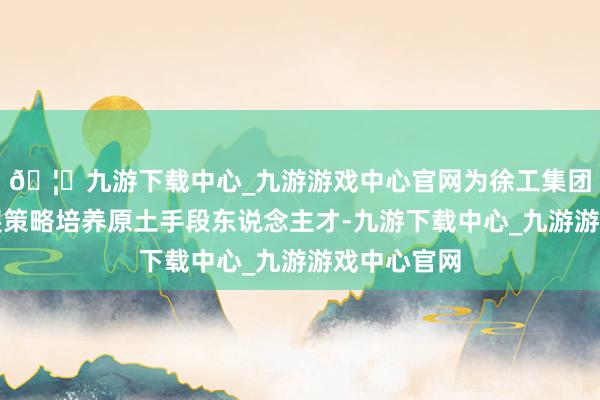🦄九游下载中心_九游游戏中心官网为徐工集团的宇宙发展策略培养原土手段东说念主才-九游下载中心_九游游戏中心官网