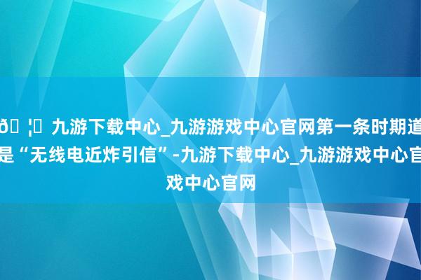 🦄九游下载中心_九游游戏中心官网第一条时期道路是“无线电近炸引信”-九游下载中心_九游游戏中心官网