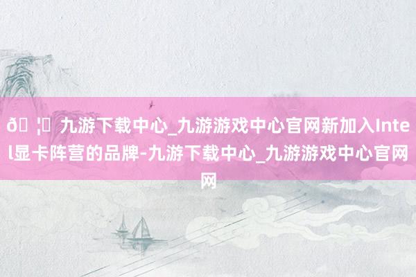 🦄九游下载中心_九游游戏中心官网新加入Intel显卡阵营的品牌-九游下载中心_九游游戏中心官网