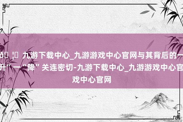 🦄九游下载中心_九游游戏中心官网与其背后的一“升”一“降”关连密切-九游下载中心_九游游戏中心官网