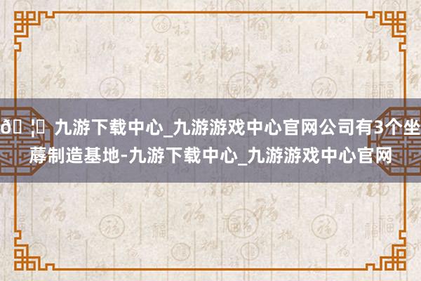 🦄九游下载中心_九游游戏中心官网公司有3个坐蓐制造基地-九游下载中心_九游游戏中心官网