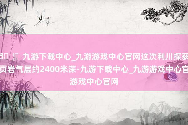 🦄九游下载中心_九游游戏中心官网这次利川探获的页岩气层约2400米深-九游下载中心_九游游戏中心官网