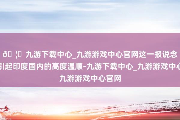 🦄九游下载中心_九游游戏中心官网这一报说念立即引起印度国内的高度温顺-九游下载中心_九游游戏中心官网