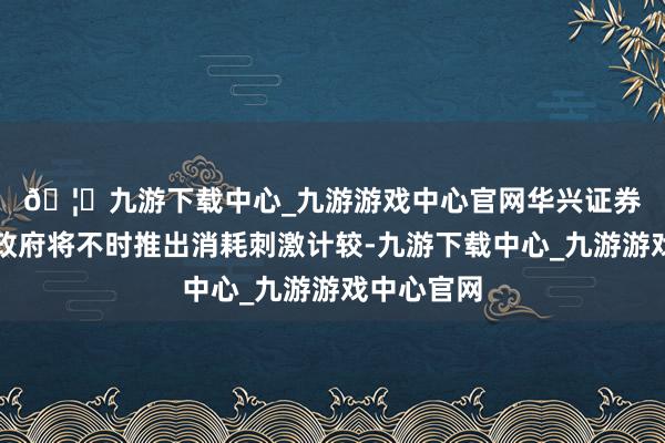 🦄九游下载中心_九游游戏中心官网　　华兴证券肯定内地政府将不时推出消耗刺激计较-九游下载中心_九游游戏中心官网