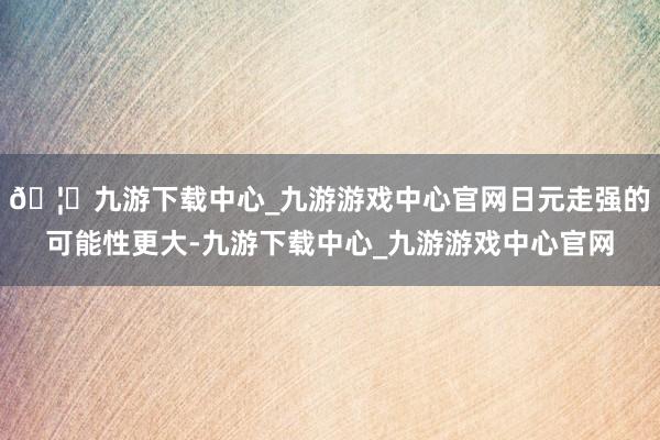 🦄九游下载中心_九游游戏中心官网日元走强的可能性更大-九游下载中心_九游游戏中心官网