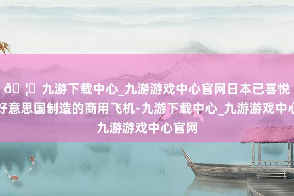 🦄九游下载中心_九游游戏中心官网日本已喜悦购买好意思国制造的商用飞机-九游下载中心_九游游戏中心官网