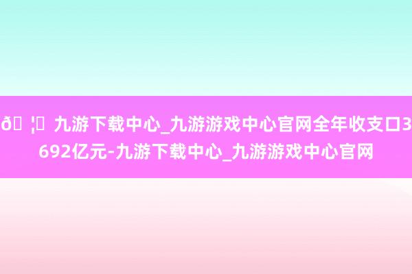 🦄九游下载中心_九游游戏中心官网全年收支口3692亿元-九游下载中心_九游游戏中心官网