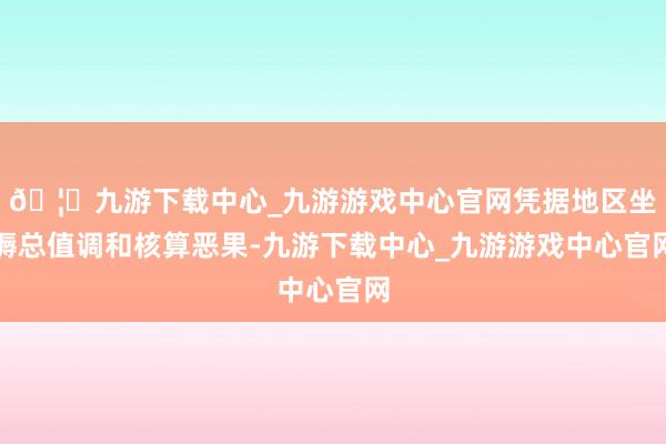 🦄九游下载中心_九游游戏中心官网凭据地区坐褥总值调和核算恶果-九游下载中心_九游游戏中心官网