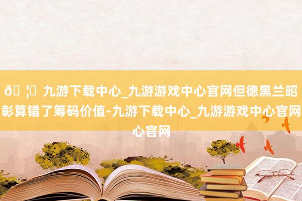 🦄九游下载中心_九游游戏中心官网但德黑兰昭彰算错了筹码价值-九游下载中心_九游游戏中心官网
