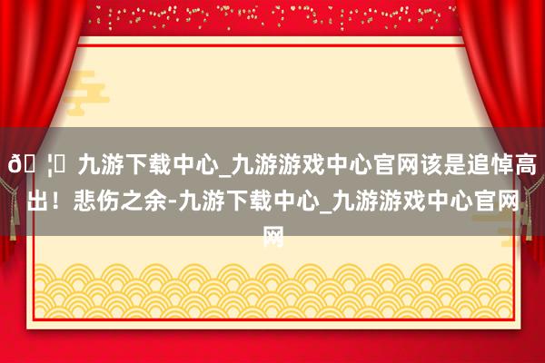 🦄九游下载中心_九游游戏中心官网该是追悼高出！悲伤之余-九游下载中心_九游游戏中心官网
