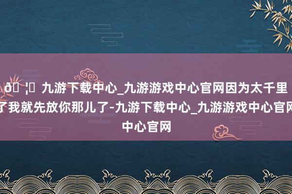🦄九游下载中心_九游游戏中心官网因为太千里了我就先放你那儿了-九游下载中心_九游游戏中心官网