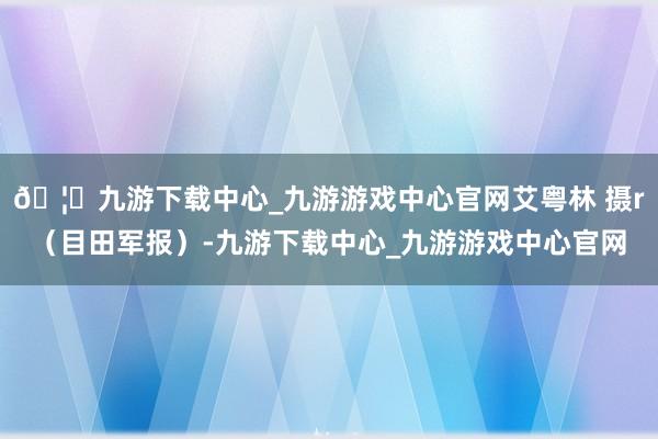 🦄九游下载中心_九游游戏中心官网艾粤林 摄r（目田军报）-九游下载中心_九游游戏中心官网