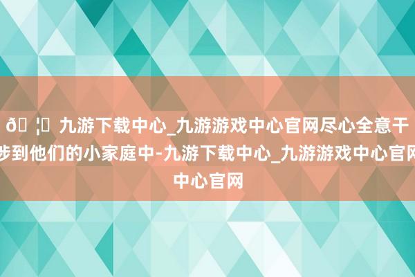🦄九游下载中心_九游游戏中心官网尽心全意干涉到他们的小家庭中-九游下载中心_九游游戏中心官网