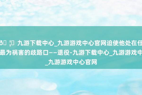 🦄九游下载中心_九游游戏中心官网迫使他处在任业生存最为祸害的歧路口——退役-九游下载中心_九游游戏中心官网