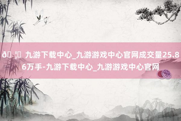 🦄九游下载中心_九游游戏中心官网成交量25.86万手-九游下载中心_九游游戏中心官网
