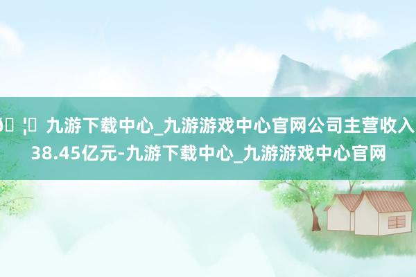 🦄九游下载中心_九游游戏中心官网公司主营收入138.45亿元-九游下载中心_九游游戏中心官网