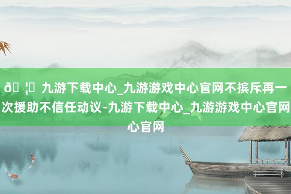 🦄九游下载中心_九游游戏中心官网不摈斥再一次援助不信任动议-九游下载中心_九游游戏中心官网