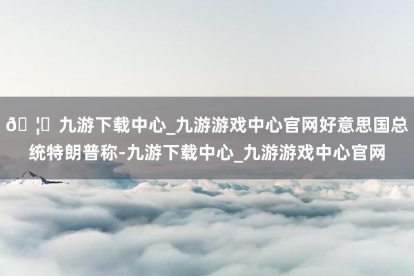 🦄九游下载中心_九游游戏中心官网好意思国总统特朗普称-九游下载中心_九游游戏中心官网