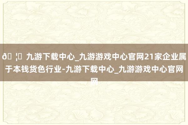 🦄九游下载中心_九游游戏中心官网21家企业属于本钱货色行业-九游下载中心_九游游戏中心官网