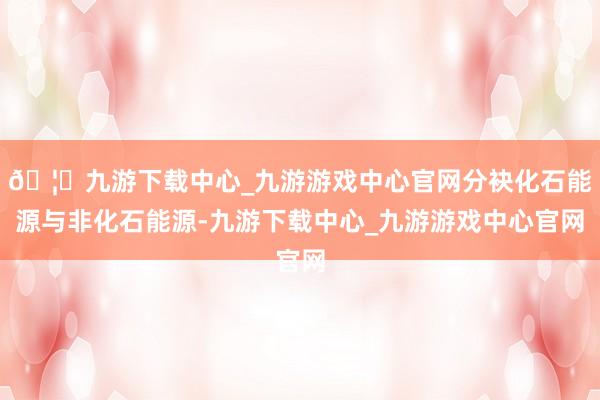 🦄九游下载中心_九游游戏中心官网分袂化石能源与非化石能源-九游下载中心_九游游戏中心官网