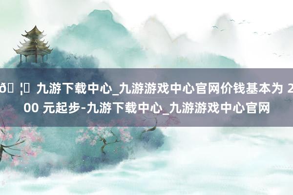 🦄九游下载中心_九游游戏中心官网价钱基本为 200 元起步-九游下载中心_九游游戏中心官网